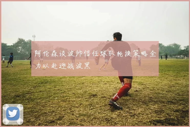 阿伦森谈波帅信任球队轮换策略全力以赴迎战波黑