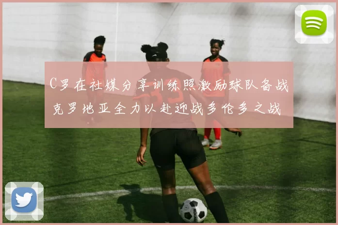 C罗在社媒分享训练照激励球队备战克罗地亚全力以赴迎战多伦多之战