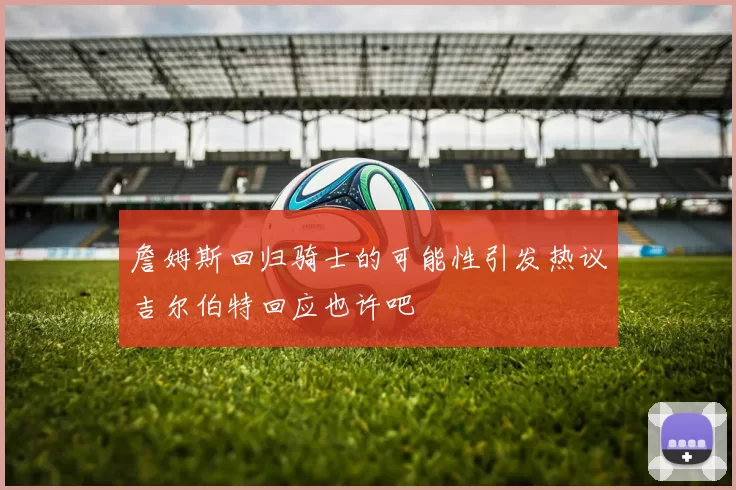 詹姆斯回归骑士的可能性引发热议吉尔伯特回应也许吧