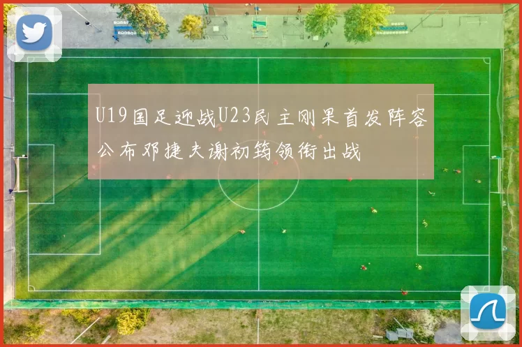 U19国足迎战U23民主刚果首发阵容公布邓捷夫谢初筠领衔出战