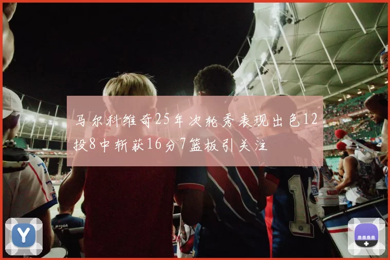 马尔科维奇25年次轮秀表现出色12投8中斩获16分7篮板引关注
