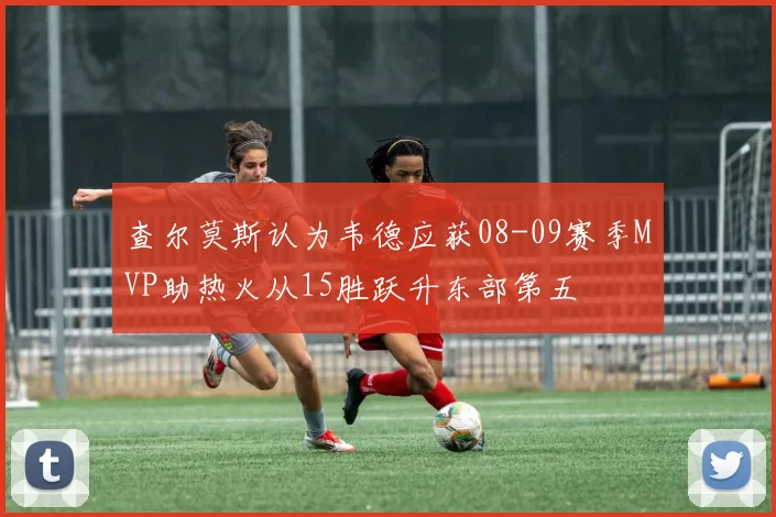 查尔莫斯认为韦德应获08-09赛季MVP助热火从15胜跃升东部第五