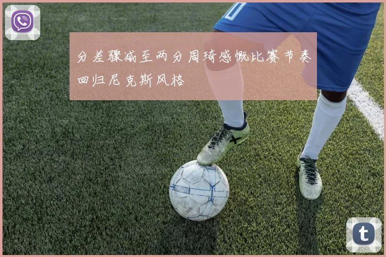 分差骤减至两分周琦感慨比赛节奏回归尼克斯风格