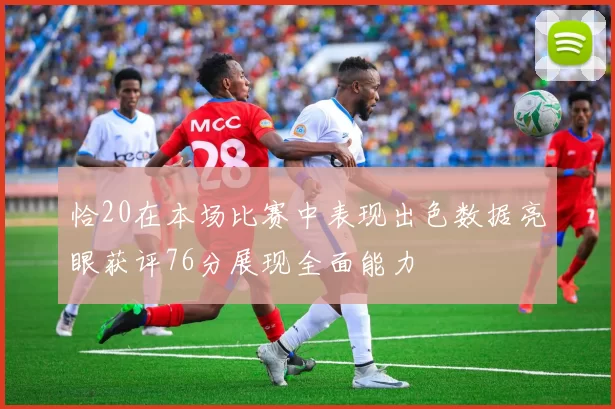 恰20在本场比赛中表现出色数据亮眼获评76分展现全面能力