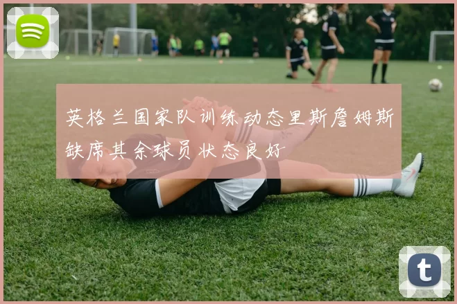 英格兰国家队训练动态里斯詹姆斯缺席其余球员状态良好