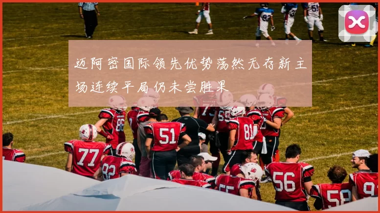 迈阿密国际领先优势荡然无存新主场连续平局仍未尝胜果