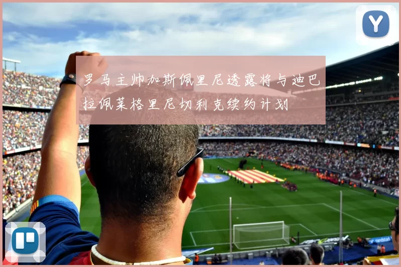 罗马主帅加斯佩里尼透露将与迪巴拉佩莱格里尼切利克续约计划