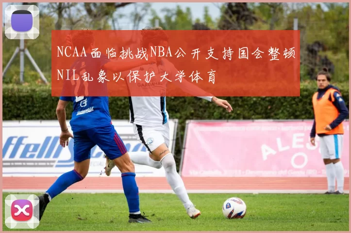NCAA面临挑战NBA公开支持国会整顿NIL乱象以保护大学体育