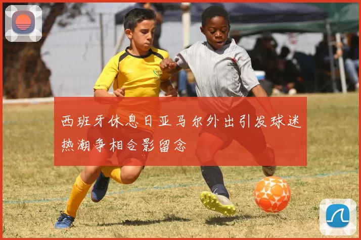 西班牙休息日亚马尔外出引发球迷热潮争相合影留念