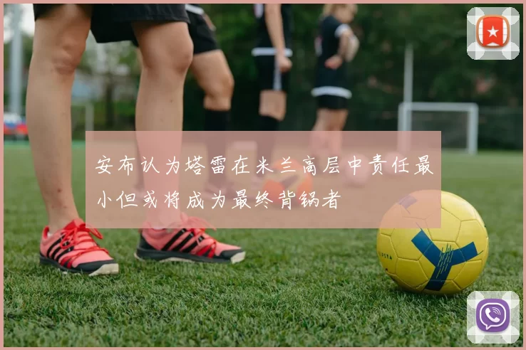 安布认为塔雷在米兰高层中责任最小但或将成为最终背锅者