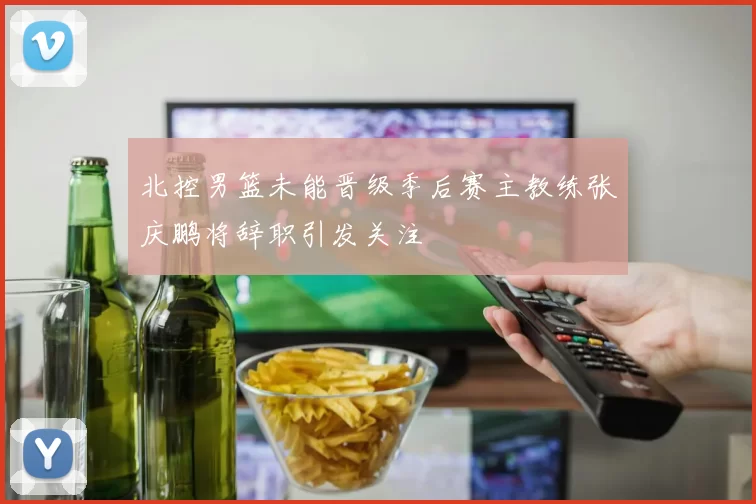 北控男篮未能晋级季后赛主教练张庆鹏将辞职引发关注