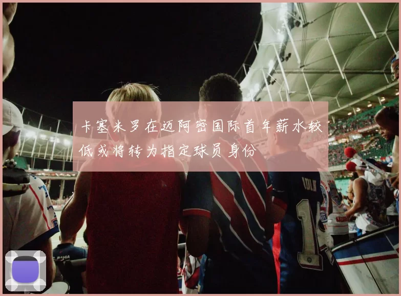 卡塞米罗在迈阿密国际首年薪水较低或将转为指定球员身份