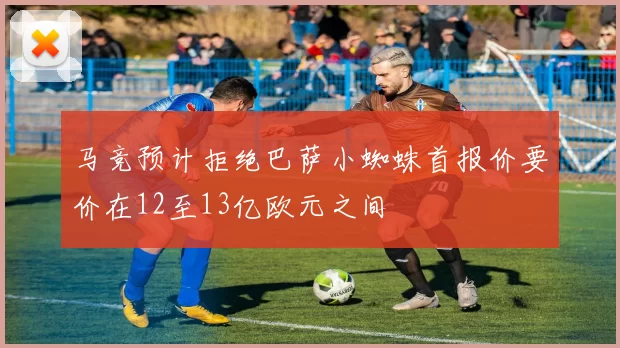 马竞预计拒绝巴萨小蜘蛛首报价要价在12至13亿欧元之间