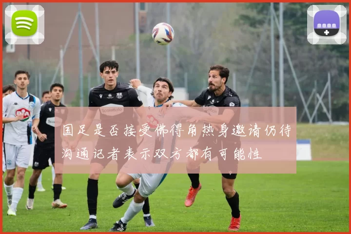 国足是否接受佛得角热身邀请仍待沟通记者表示双方都有可能性