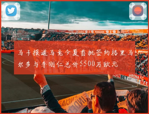 马卡报道马竞今夏首批签约格里马尔多与李刚仁总价5500万欧元