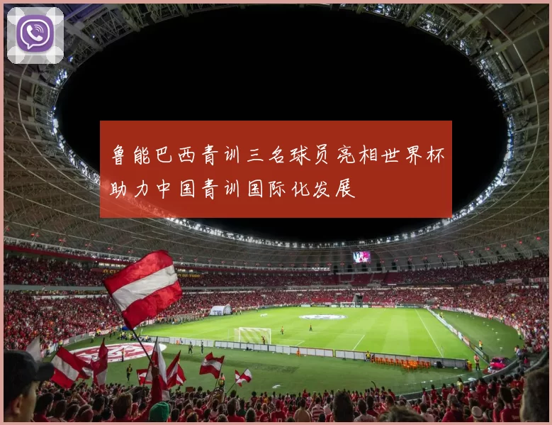 鲁能巴西青训三名球员亮相世界杯助力中国青训国际化发展