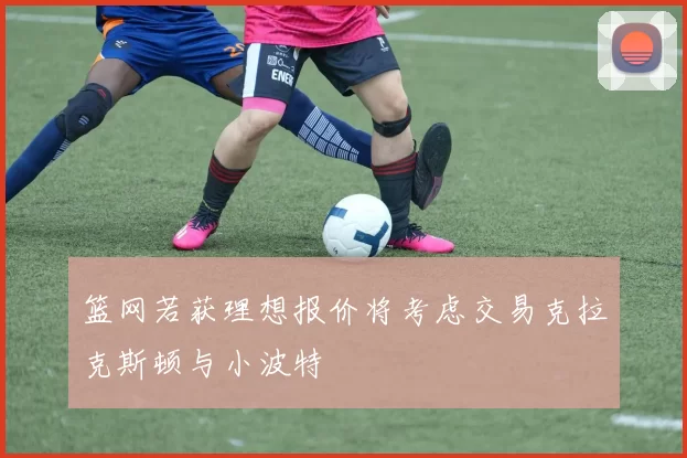 篮网若获理想报价将考虑交易克拉克斯顿与小波特