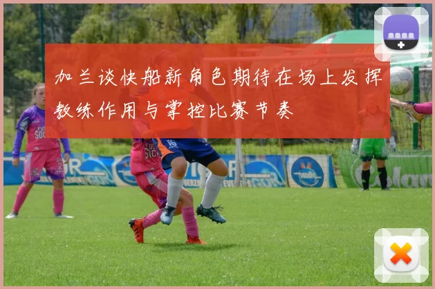 加兰谈快船新角色期待在场上发挥教练作用与掌控比赛节奏